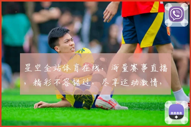 星空全站体育在线，海量赛事直播，精彩不容错过，尽享运动激情，三重福利等你来