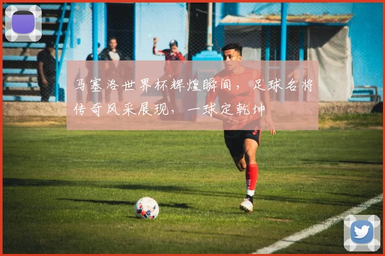 马塞洛世界杯辉煌瞬间，足球名将传奇风采展现，一球定乾坤