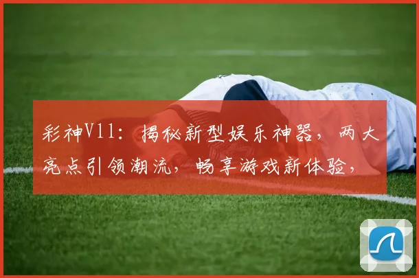 彩神Vll：揭秘新型娱乐神器，两大亮点引领潮流，畅享游戏新体验，不容错过