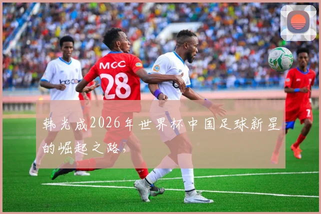 韩光成2026年世界杯中国足球新星的崛起之路，